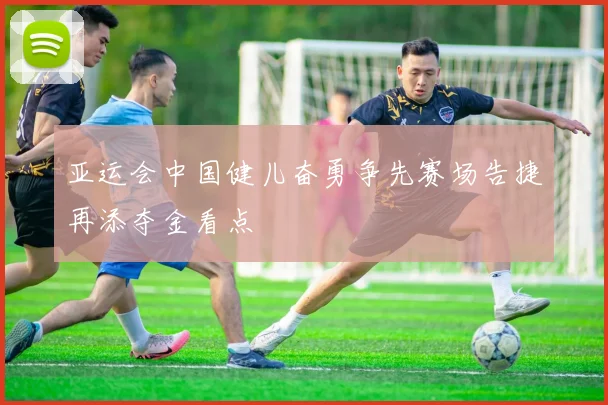 亚运会中国健儿奋勇争先赛场告捷再添夺金看点