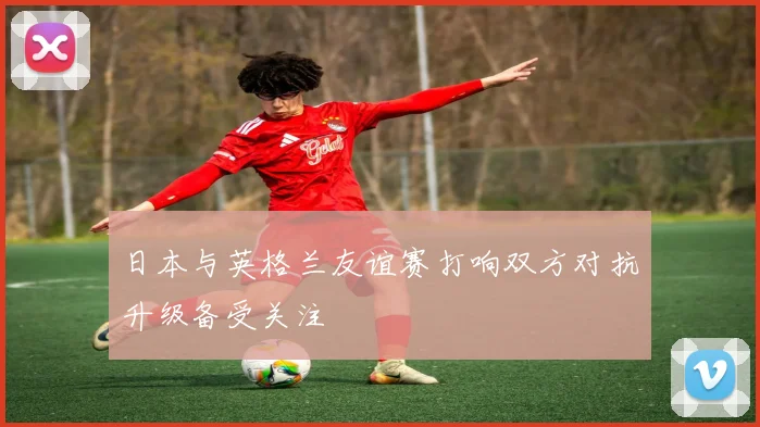 日本与英格兰友谊赛打响双方对抗升级备受关注