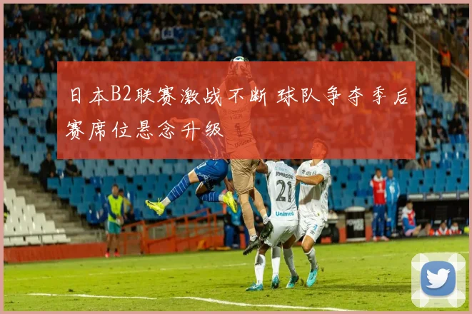 日本B2联赛激战不断 球队争夺季后赛席位悬念升级