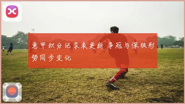 意甲积分记录表更新 争冠与保级形势同步变化