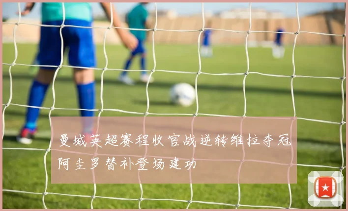 曼城英超赛程收官战逆转维拉夺冠阿圭罗替补登场建功