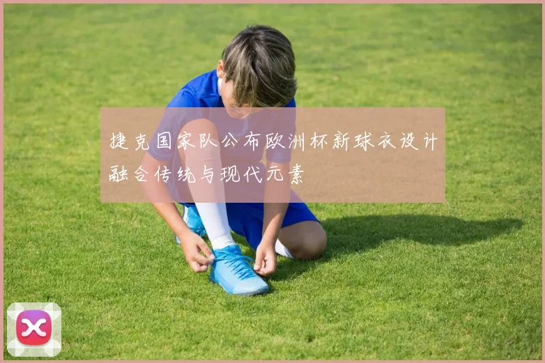 捷克国家队公布欧洲杯新球衣设计融合传统与现代元素