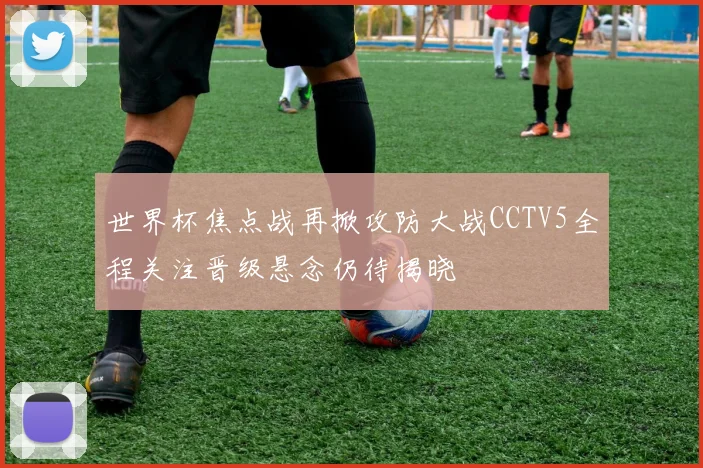 世界杯焦点战再掀攻防大战CCTV5全程关注晋级悬念仍待揭晓