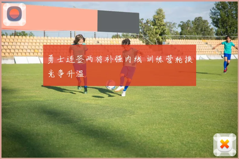 勇士连签两将补强内线 训练营轮换竞争升温