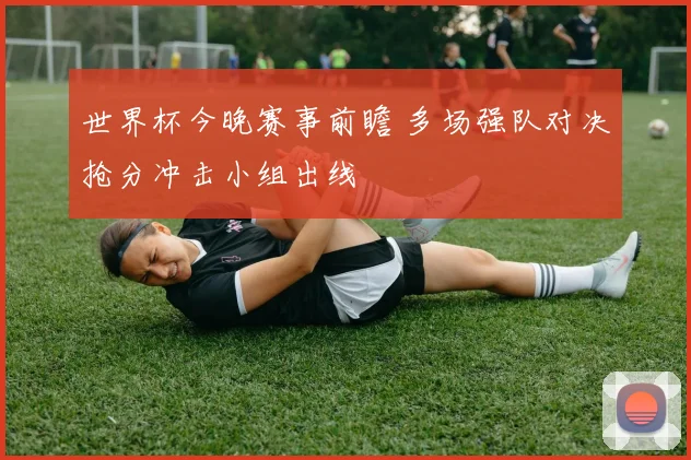 世界杯今晚赛事前瞻 多场强队对决抢分冲击小组出线