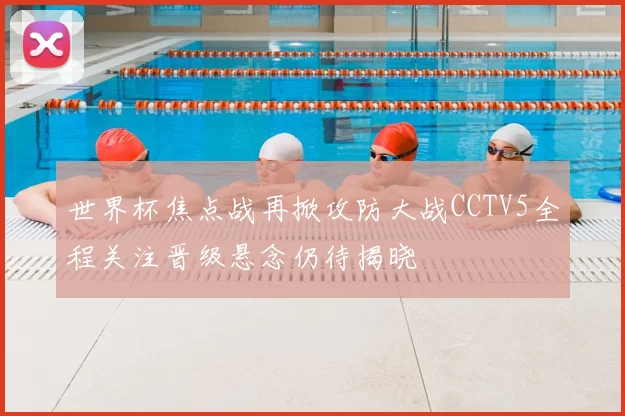 世界杯焦点战再掀攻防大战CCTV5全程关注晋级悬念仍待揭晓