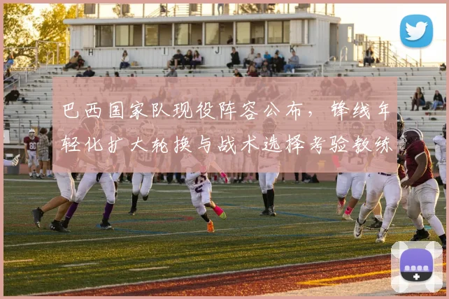 巴西国家队现役阵容公布，锋线年轻化扩大轮换与战术选择考验教练调度