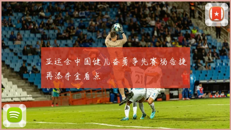 亚运会中国健儿奋勇争先赛场告捷再添夺金看点