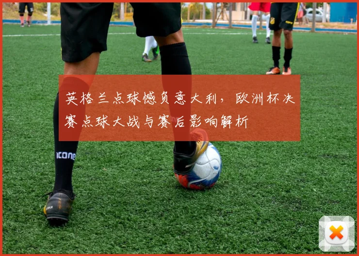英格兰点球憾负意大利，欧洲杯决赛点球大战与赛后影响解析