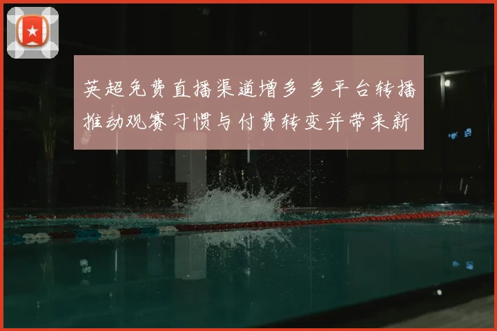 英超免费直播渠道增多 多平台转播推动观赛习惯与付费转变并带来新看点