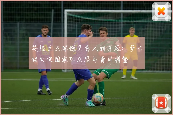 英格兰点球憾负意大利夺冠：萨卡错失促国家队反思与青训调整