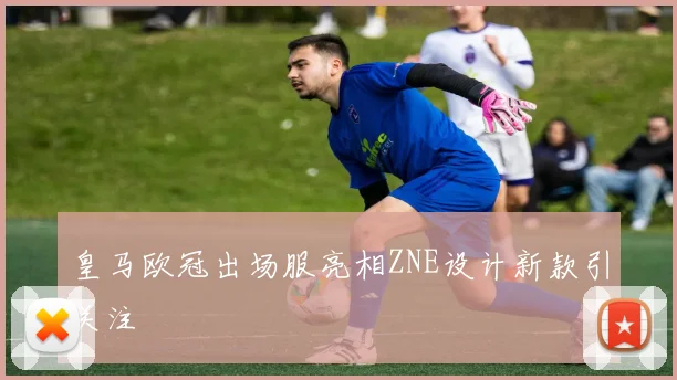 皇马欧冠出场服亮相ZNE设计新款引关注