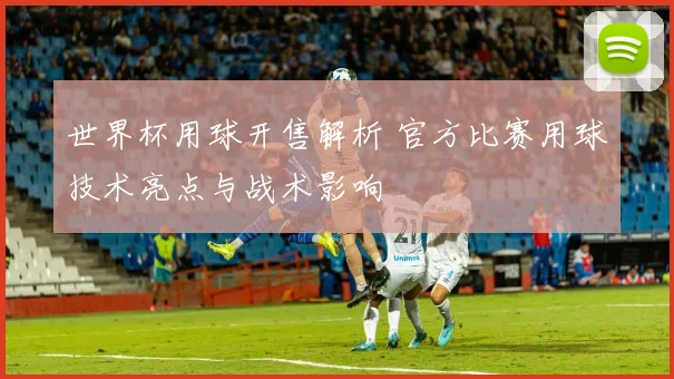 世界杯用球开售解析 官方比赛用球技术亮点与战术影响