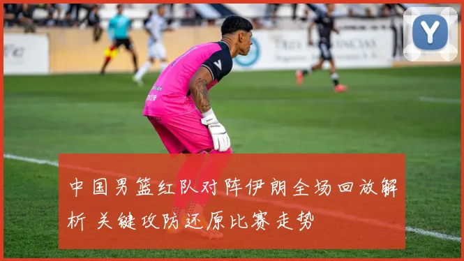 中国男篮红队对阵伊朗全场回放解析 关键攻防还原比赛走势