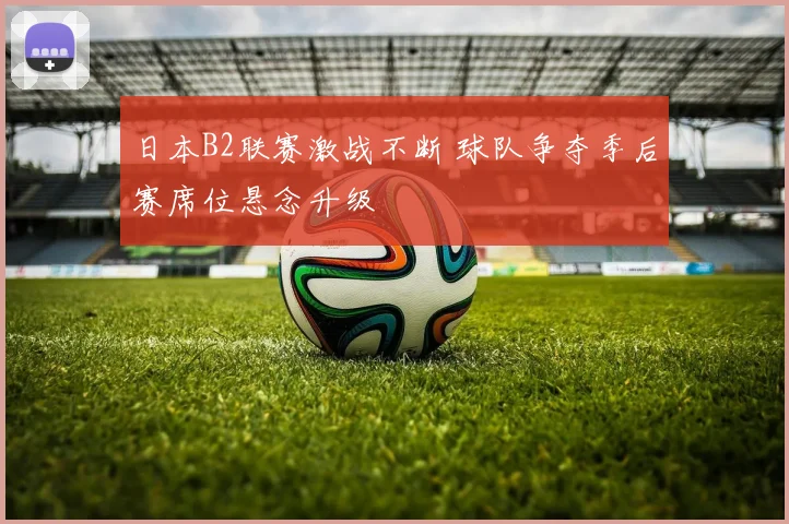 日本B2联赛激战不断 球队争夺季后赛席位悬念升级