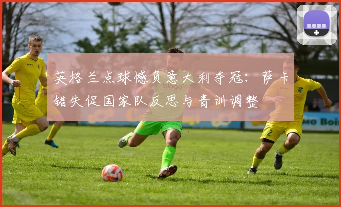 英格兰点球憾负意大利夺冠：萨卡错失促国家队反思与青训调整