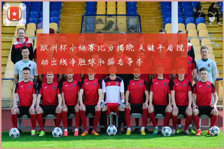 欧洲杯小组赛比分揭晓 关键平局搅动出线净胜球和排名争夺