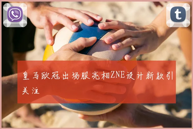 皇马欧冠出场服亮相ZNE设计新款引关注