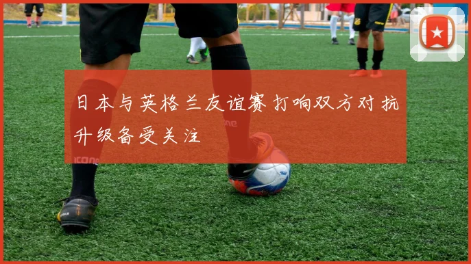 日本与英格兰友谊赛打响双方对抗升级备受关注