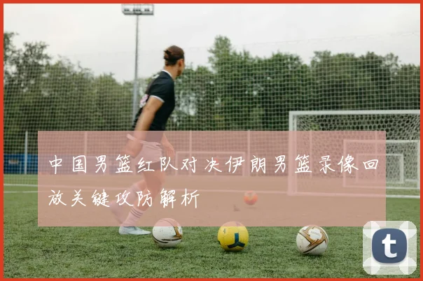 中国男篮红队对决伊朗男篮录像回放关键攻防解析