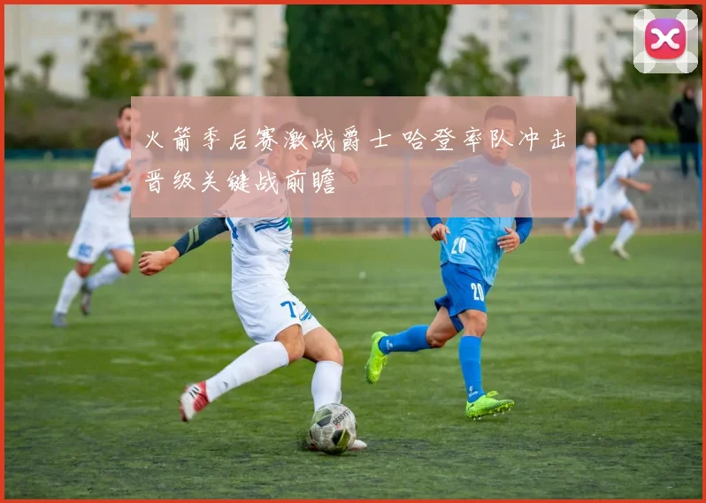 火箭季后赛激战爵士 哈登率队冲击晋级关键战前瞻