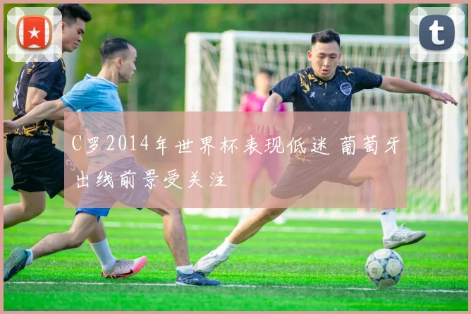 C罗2014年世界杯表现低迷 葡萄牙出线前景受关注