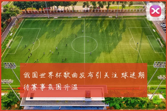 俄国世界杯歌曲发布引关注 球迷期待赛事氛围升温