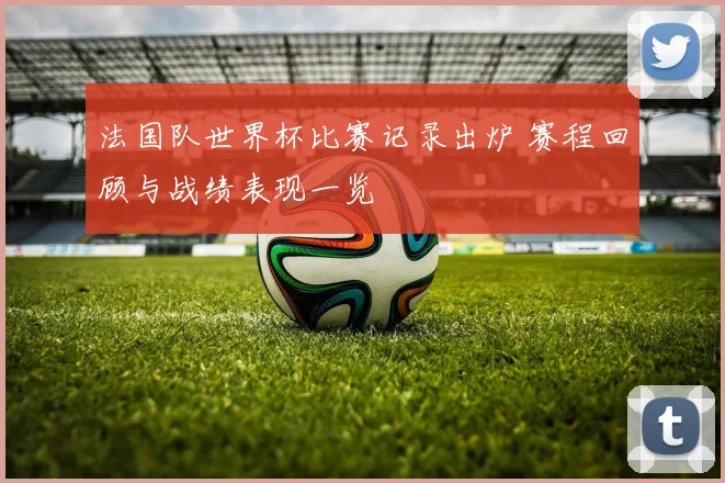 法国队世界杯比赛记录出炉 赛程回顾与战绩表现一览