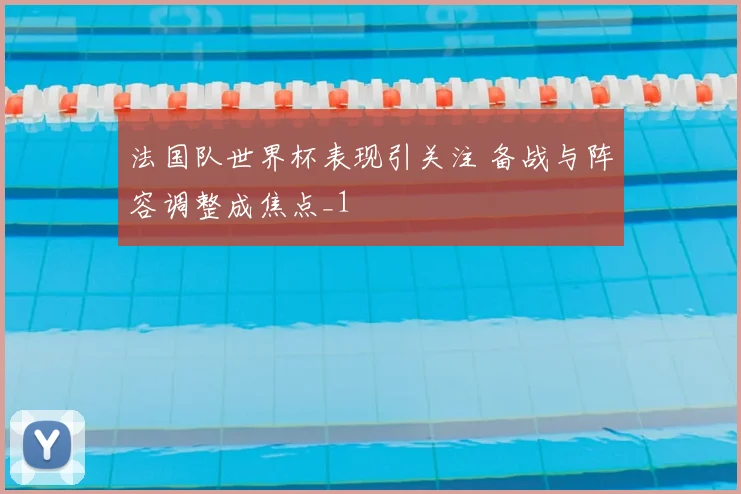 法国队世界杯表现引关注 备战与阵容调整成焦点_1
