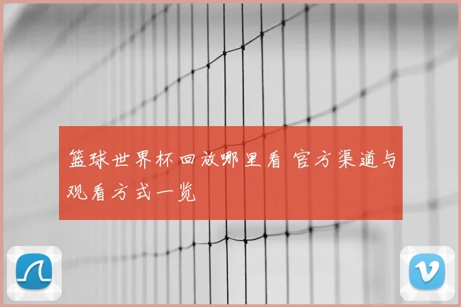 篮球世界杯回放哪里看 官方渠道与观看方式一览