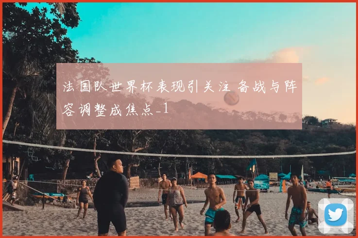 法国队世界杯表现引关注 备战与阵容调整成焦点_1