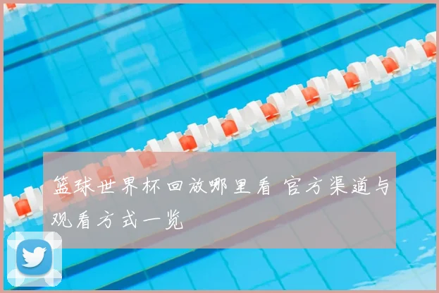 篮球世界杯回放哪里看 官方渠道与观看方式一览