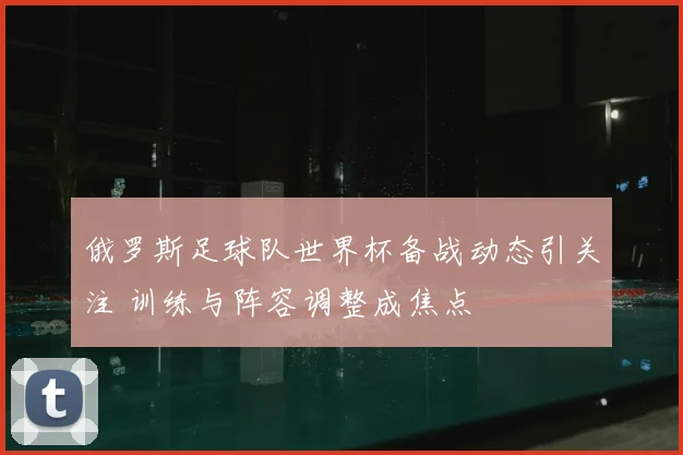 俄罗斯足球队世界杯备战动态引关注 训练与阵容调整成焦点