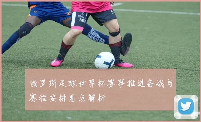 俄罗斯足球世界杯赛事推进备战与赛程安排看点解析