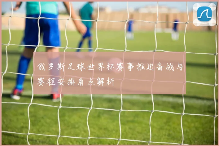 俄罗斯足球世界杯赛事推进备战与赛程安排看点解析